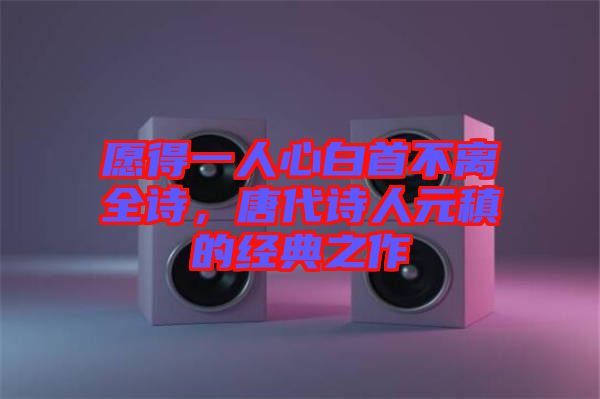愿得一人心白首不離全詩(shī)，唐代詩(shī)人元稹的經(jīng)典之作
