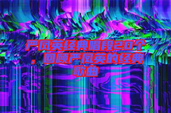 嚴(yán)鳳英經(jīng)典唱段20個(gè)，回顧嚴(yán)鳳英的經(jīng)典歌曲