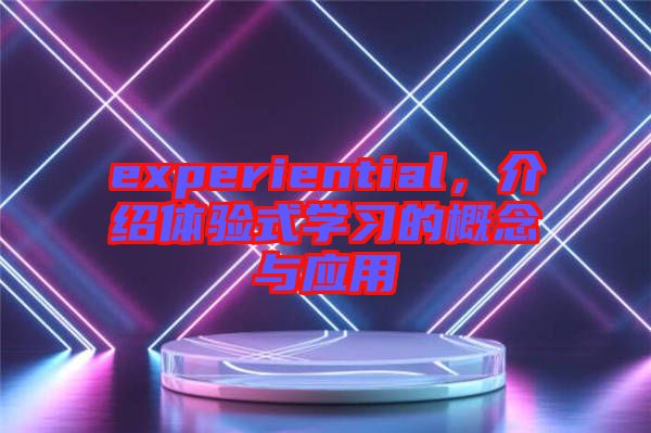 experiential，介紹體驗(yàn)式學(xué)習(xí)的概念與應(yīng)用