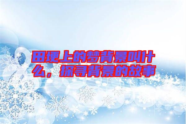 田埂上的夢(mèng)背景叫什么，探尋背景的故事