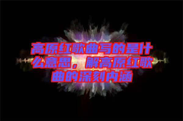 高原紅歌曲寫的是什么意思，解高原紅歌曲的深刻內(nèi)涵