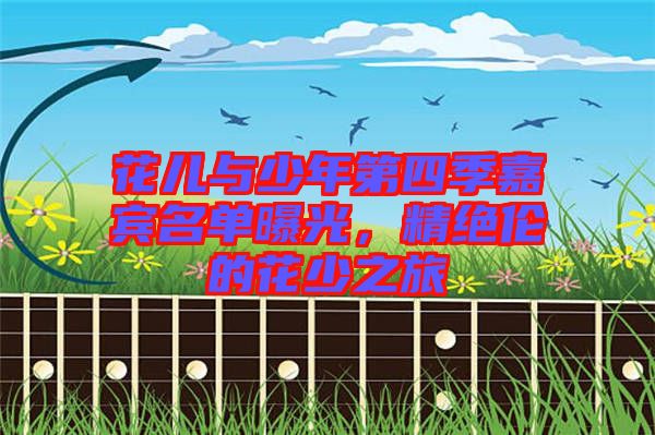 花兒與少年第四季嘉賓名單曝光，精絕倫的花少之旅