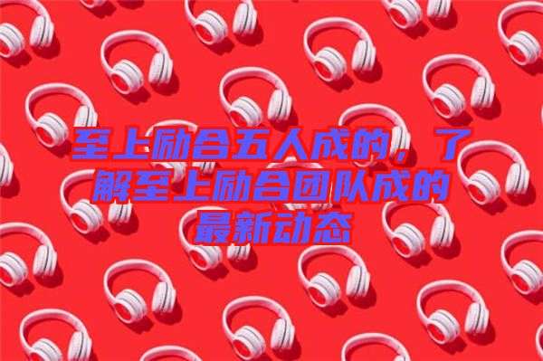 至上勵合五人成的，了解至上勵合團隊成的最新動態(tài)