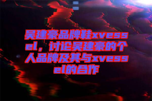 吳建豪品牌鞋xvessel，討論吳建豪的個人品牌及其與xvessel的合作