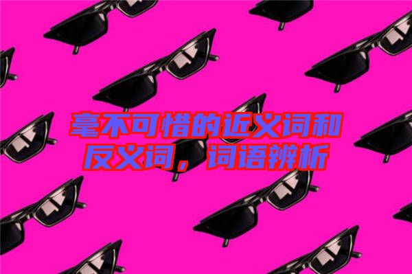 毫不可惜的近義詞和反義詞，詞語辨析