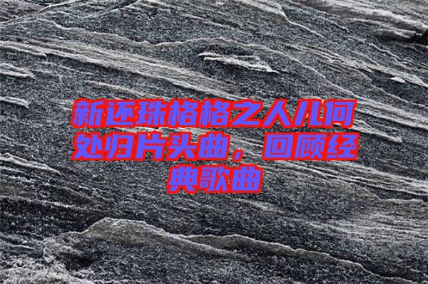 新還珠格格之人兒何處歸片頭曲，回顧經(jīng)典歌曲
