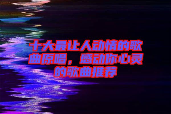 十大最讓人動情的歌曲原唱，感動你心靈的歌曲推薦
