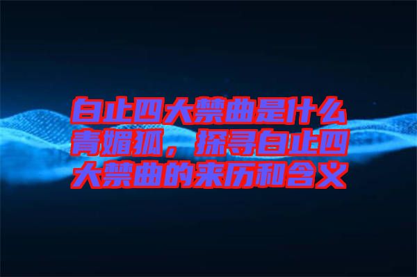 白止四大禁曲是什么青媚狐，探尋白止四大禁曲的來歷和含義