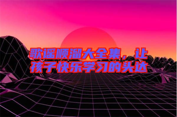 歌謠順溜大全集，讓孩子快樂學(xué)習(xí)的頭達(dá)