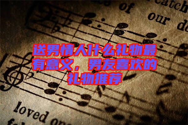 送男情人什么禮物最有意義，男友喜歡的禮物推薦