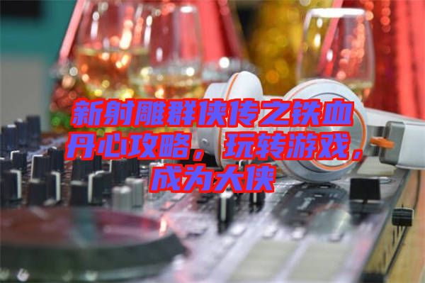 新射雕群俠傳之鐵血丹心攻略，玩轉(zhuǎn)游戲，成為大俠