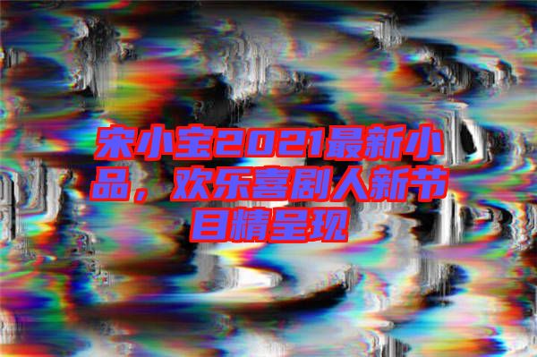 宋小寶2021最新小品，歡樂喜劇人新節(jié)目精呈現(xiàn)