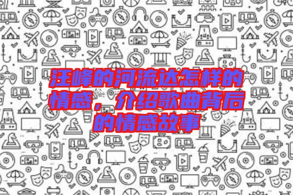 汪峰的河流達(dá)怎樣的情感，介紹歌曲背后的情感故事