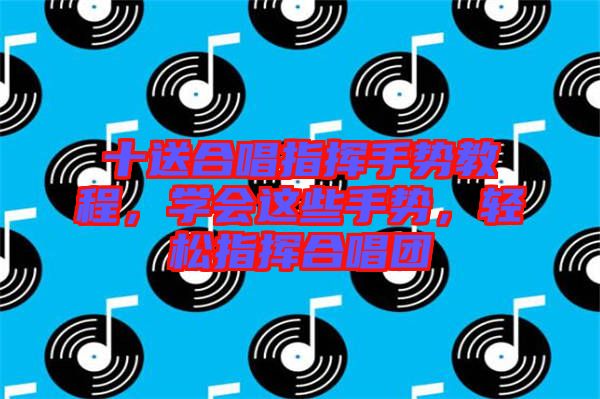 十送合唱指揮手勢(shì)教程，學(xué)會(huì)這些手勢(shì)，輕松指揮合唱團(tuán)