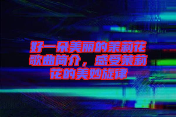 好一朵美麗的茉莉花歌曲簡介，感受茉莉花的美妙旋律