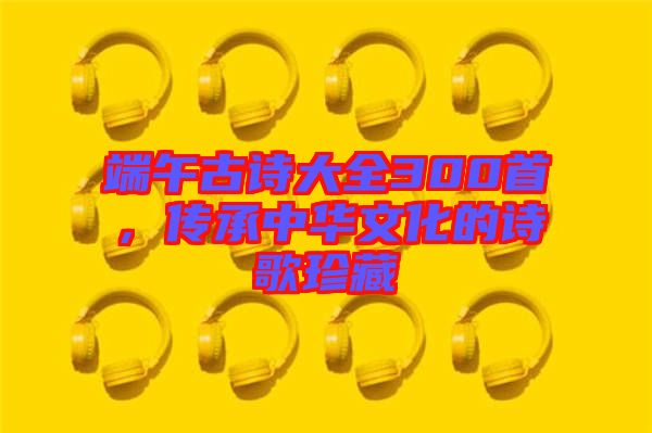 端午古詩大全300首，傳承中華文化的詩歌珍藏