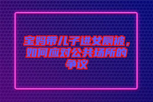 寶媽帶兒子進(jìn)女廁被，如何應(yīng)對(duì)公共場(chǎng)所的爭(zhēng)議