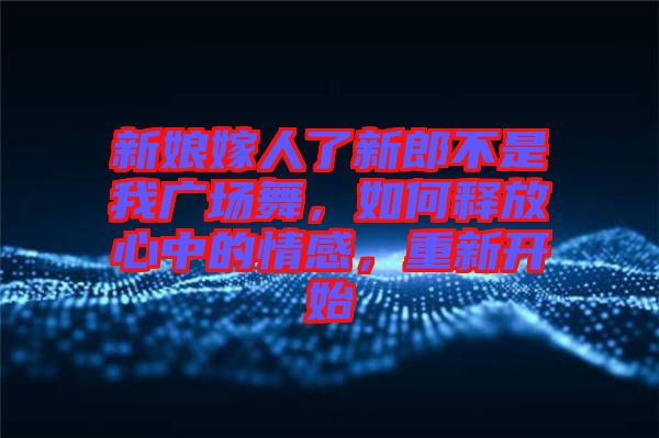 新娘嫁人了新郎不是我廣場(chǎng)舞，如何釋放心中的情感，重新開(kāi)始