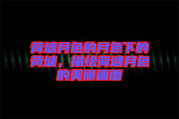 荷塘月色的月色下的荷塘，描繪荷塘月色的美麗畫面