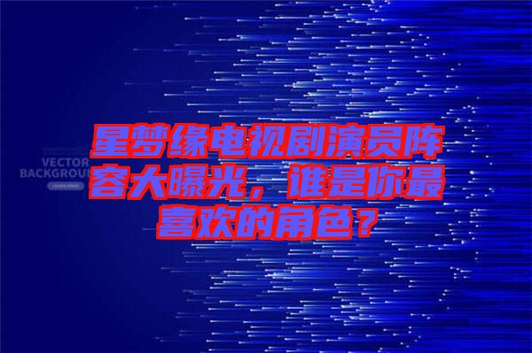 星夢緣電視劇演員陣容大曝光，誰是你最喜歡的角色？