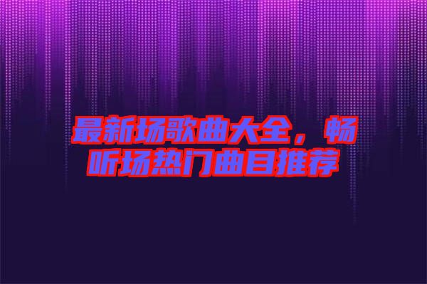 最新場歌曲大全，暢聽場熱門曲目推薦