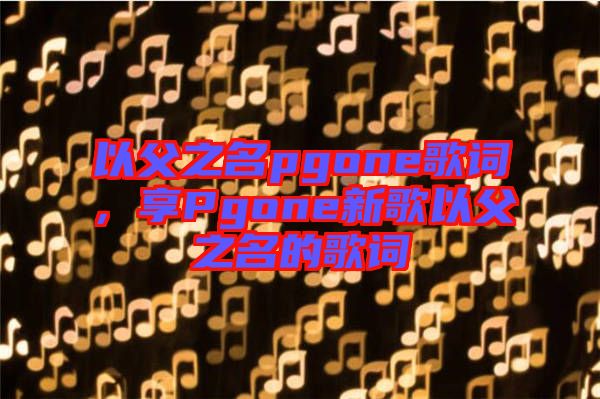 以父之名pgone歌詞，享Pgone新歌以父之名的歌詞
