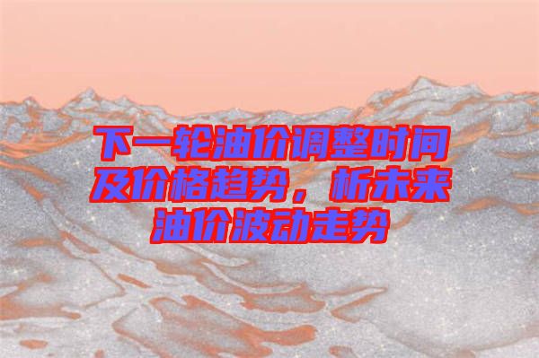 下一輪油價(jià)調(diào)整時(shí)間及價(jià)格趨勢(shì)，析未來油價(jià)波動(dòng)走勢(shì)