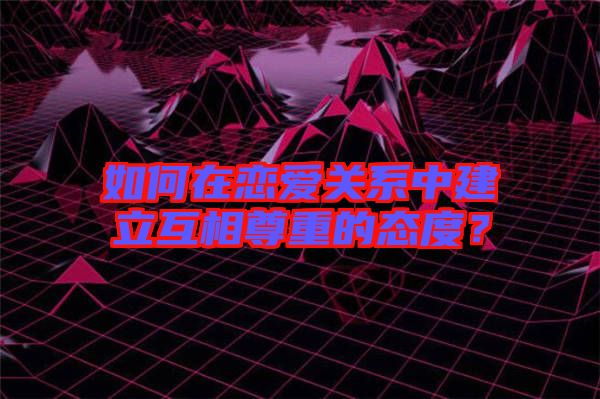 如何在戀愛關(guān)系中建立互相尊重的態(tài)度？