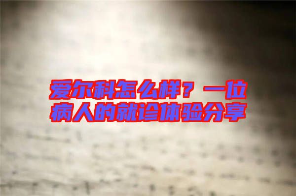 愛爾科怎么樣？一位病人的就診體驗分享