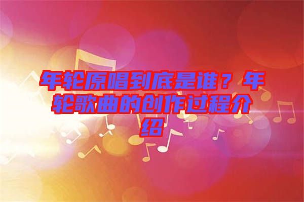 年輪原唱到底是誰？年輪歌曲的創(chuàng)作過程介紹