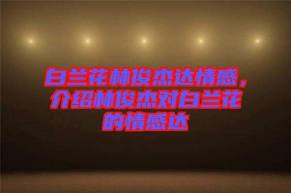 白蘭花林俊杰達(dá)情感，介紹林俊杰對(duì)白蘭花的情感達(dá)