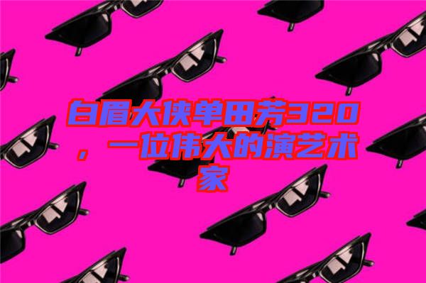 白眉大俠單田芳320，一位偉大的演藝術家