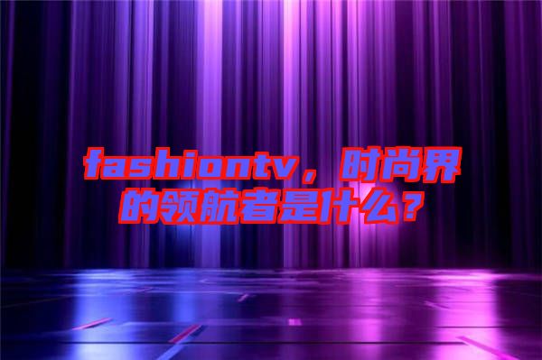 fashiontv，時(shí)尚界的領(lǐng)航者是什么？