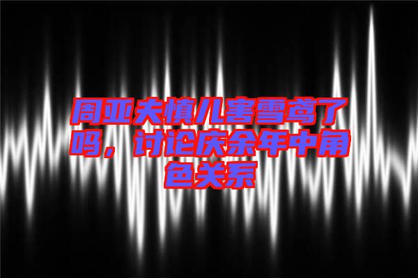 周亞夫慎兒害雪鳶了嗎，討論慶余年中角色關(guān)系