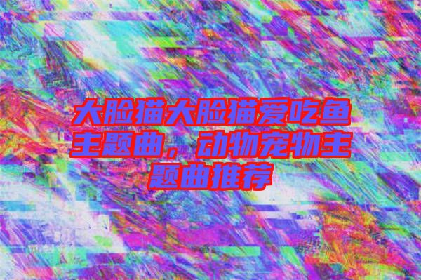 大臉貓大臉貓愛吃魚主題曲，動物寵物主題曲推薦