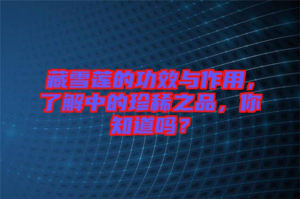 藏雪蓮的功效與作用，了解中的珍稀之品，你知道嗎？