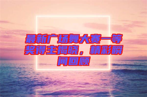 最新廣場(chǎng)舞大賽一等獎(jiǎng)得主揭曉，精彩瞬間回顧