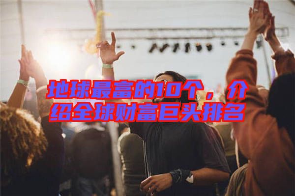 地球最富的10個，介紹全球財富巨頭排名