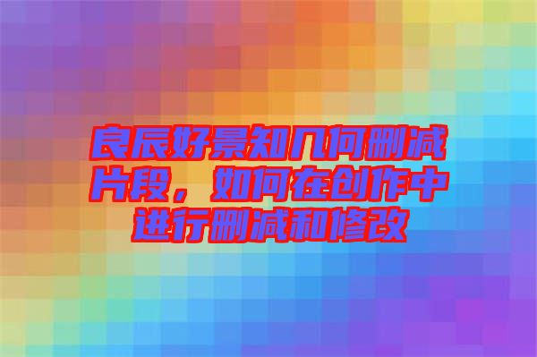 良辰好景知幾何刪減片段，如何在創(chuàng)作中進(jìn)行刪減和修改