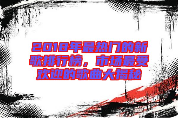 2018年最熱門的新歌排行榜，市場最受歡迎的歌曲大揭秘