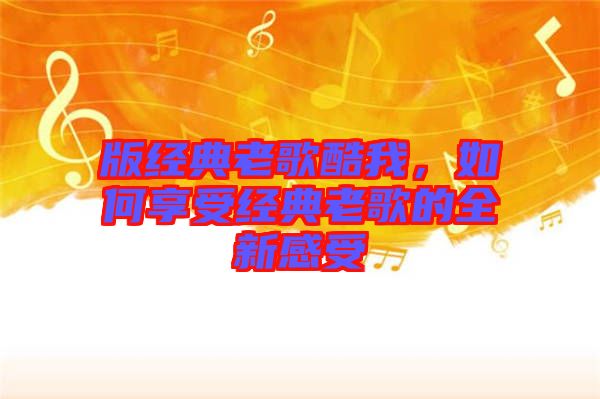 版經(jīng)典老歌酷我，如何享受經(jīng)典老歌的全新感受