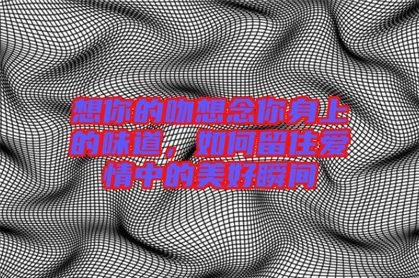 想你的吻想念你身上的味道，如何留住愛情中的美好瞬間