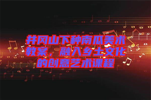 井岡山下種南瓜美術(shù)教案，融入鄉(xiāng)土文化的創(chuàng)意藝術(shù)課程