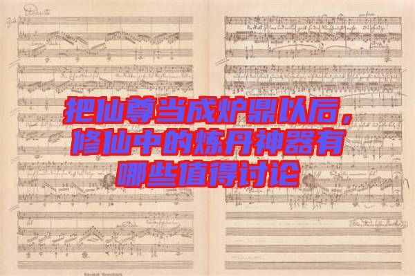 把仙尊當(dāng)成爐鼎以后，修仙中的煉丹神器有哪些值得討論