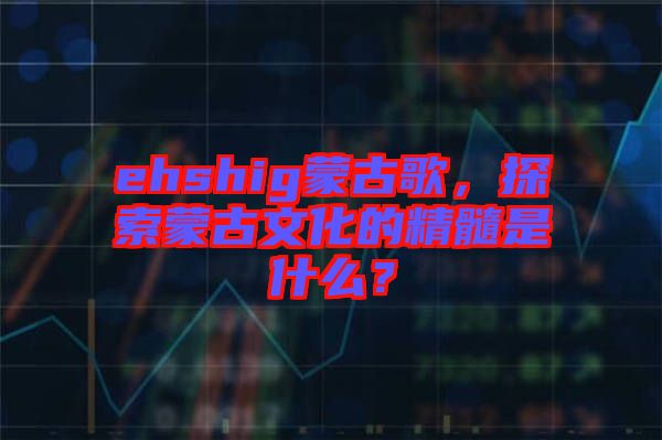 ehshig蒙古歌，探索蒙古文化的精髓是什么？
