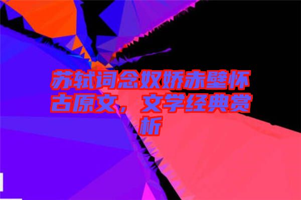 蘇軾詞念奴嬌赤壁懷古原文，文學經(jīng)典賞析