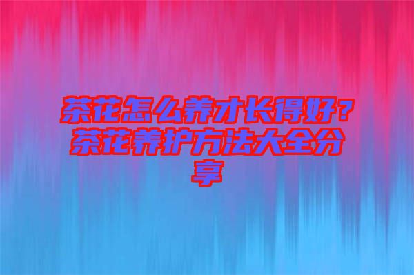 茶花怎么養(yǎng)才長(zhǎng)得好？茶花養(yǎng)護(hù)方法大全分享
