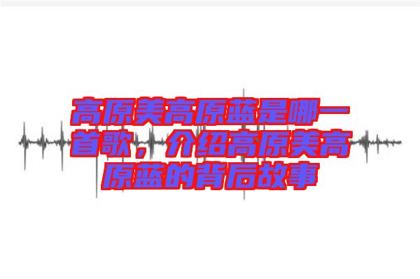 高原美高原藍是哪一首歌，介紹高原美高原藍的背后故事