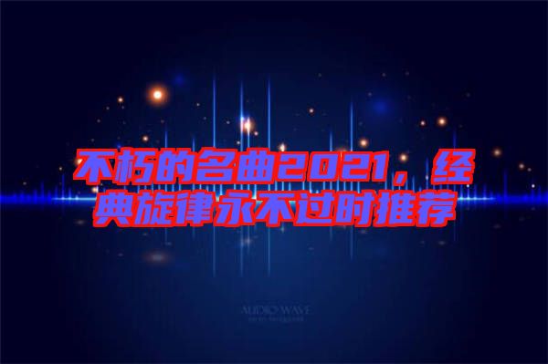 不朽的名曲2021，經(jīng)典旋律永不過(guò)時(shí)推薦