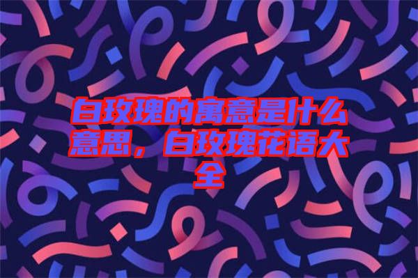 白玫瑰的寓意是什么意思，白玫瑰花語(yǔ)大全